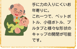 手に力の入りにくいお年寄りに。これ一つで、ペットボトル、小径ボトル、プルタブと様々な形状のキャップの開閉が可能です。