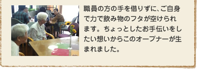 職員の方の手を借りずに、ご自身で力で飲み物のフタが空けられます。ちょっとしたお手伝いをしたい想いからこのオープナーが生まれました。