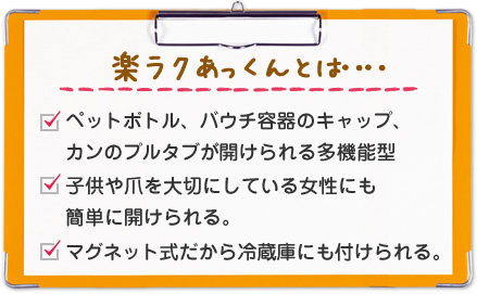 楽ラクあっくんとは‥‥1.ペットボトル、パウチ容器のキャップ、カンのプルタブが開けられる多機能型　2.l子供や爪を大切にしている女性にも簡単に開けられる　3.　マグネット式だから冷蔵庫にも付けられる