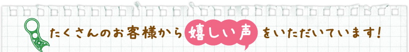 たくさんのお客様から嬉しい声をいただいています！